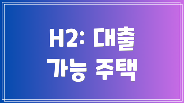 H2: 대출 가능 주택